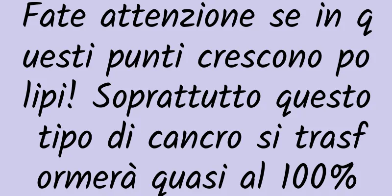 Fate attenzione se in questi punti crescono polipi! Soprattutto questo tipo di cancro si trasformerà quasi al 100%