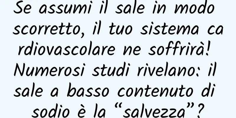 Se assumi il sale in modo scorretto, il tuo sistema cardiovascolare ne soffrirà! Numerosi studi rivelano: il sale a basso contenuto di sodio è la “salvezza”?