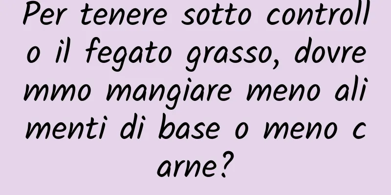 Per tenere sotto controllo il fegato grasso, dovremmo mangiare meno alimenti di base o meno carne?
