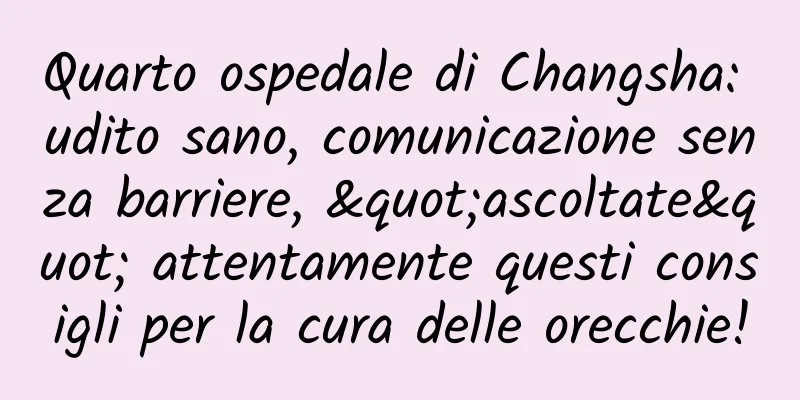 Quarto ospedale di Changsha: udito sano, comunicazione senza barriere, "ascoltate" attentamente questi consigli per la cura delle orecchie!