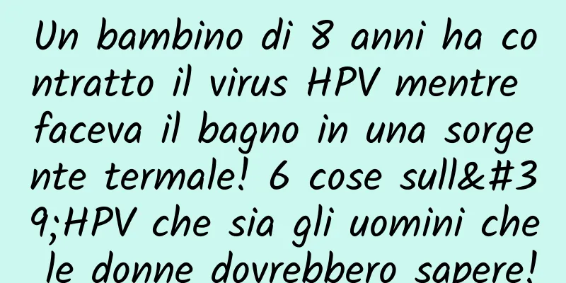 Un bambino di 8 anni ha contratto il virus HPV mentre faceva il bagno in una sorgente termale! 6 cose sull'HPV che sia gli uomini che le donne dovrebbero sapere!