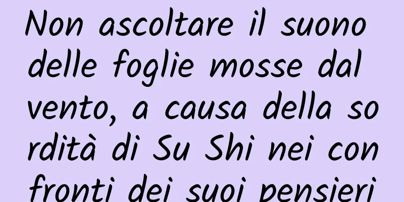 Non ascoltare il suono delle foglie mosse dal vento, a causa della sordità di Su Shi nei confronti dei suoi pensieri
