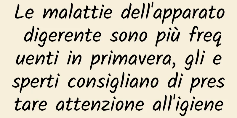 Le malattie dell'apparato digerente sono più frequenti in primavera, gli esperti consigliano di prestare attenzione all'igiene