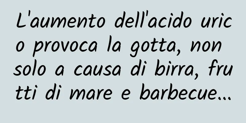 L'aumento dell'acido urico provoca la gotta, non solo a causa di birra, frutti di mare e barbecue...