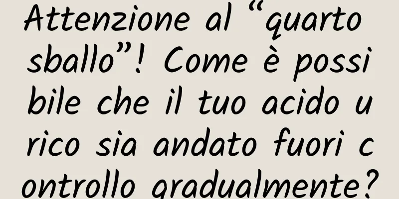 Attenzione al “quarto sballo”! Come è possibile che il tuo acido urico sia andato fuori controllo gradualmente?