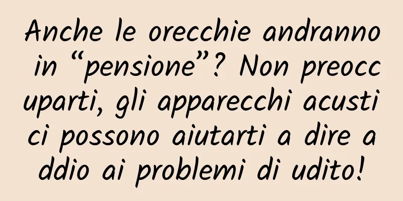 Anche le orecchie andranno in “pensione”? Non preoccuparti, gli apparecchi acustici possono aiutarti a dire addio ai problemi di udito!