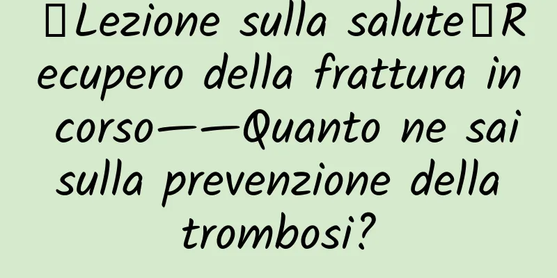 【Lezione sulla salute】Recupero della frattura in corso——Quanto ne sai sulla prevenzione della trombosi?