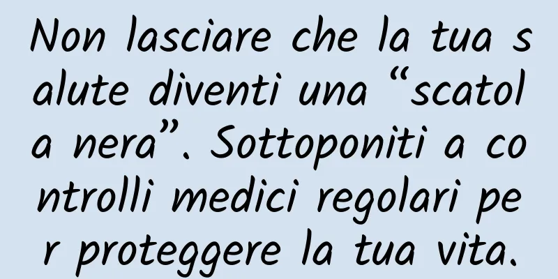Non lasciare che la tua salute diventi una “scatola nera”. Sottoponiti a controlli medici regolari per proteggere la tua vita.