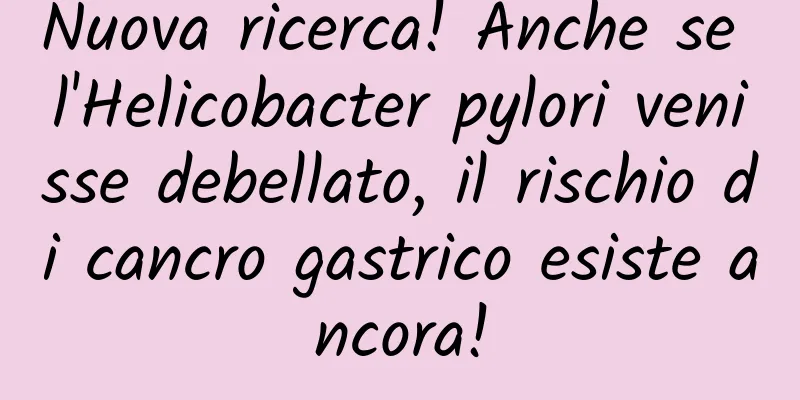 Nuova ricerca! Anche se l'Helicobacter pylori venisse debellato, il rischio di cancro gastrico esiste ancora!