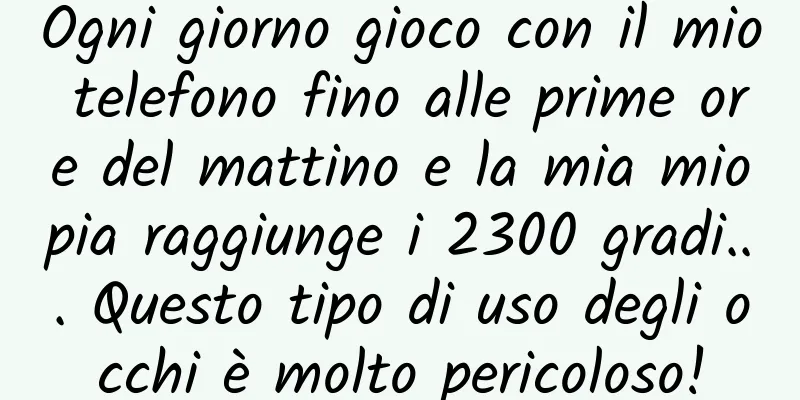 Ogni giorno gioco con il mio telefono fino alle prime ore del mattino e la mia miopia raggiunge i 2300 gradi... Questo tipo di uso degli occhi è molto pericoloso!