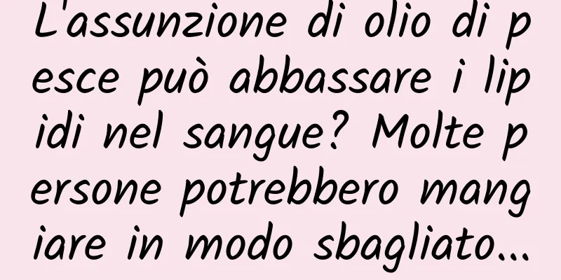 L'assunzione di olio di pesce può abbassare i lipidi nel sangue? Molte persone potrebbero mangiare in modo sbagliato...