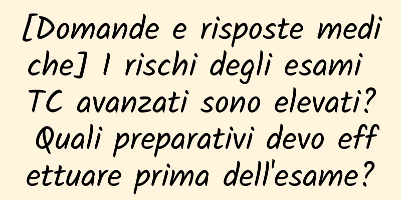 [Domande e risposte mediche] I rischi degli esami TC avanzati sono elevati? Quali preparativi devo effettuare prima dell'esame?