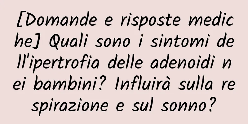 [Domande e risposte mediche] Quali sono i sintomi dell'ipertrofia delle adenoidi nei bambini? Influirà sulla respirazione e sul sonno?