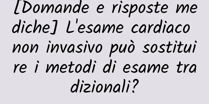 [Domande e risposte mediche] L'esame cardiaco non invasivo può sostituire i metodi di esame tradizionali?
