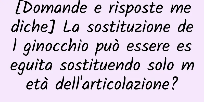 [Domande e risposte mediche] La sostituzione del ginocchio può essere eseguita sostituendo solo metà dell'articolazione?