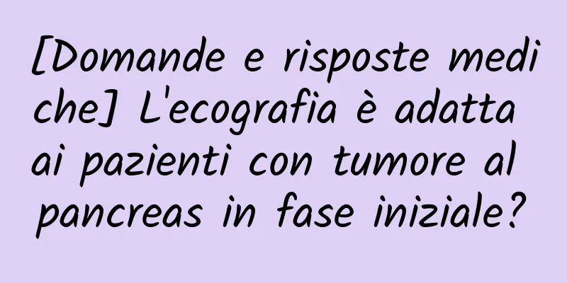[Domande e risposte mediche] L'ecografia è adatta ai pazienti con tumore al pancreas in fase iniziale?