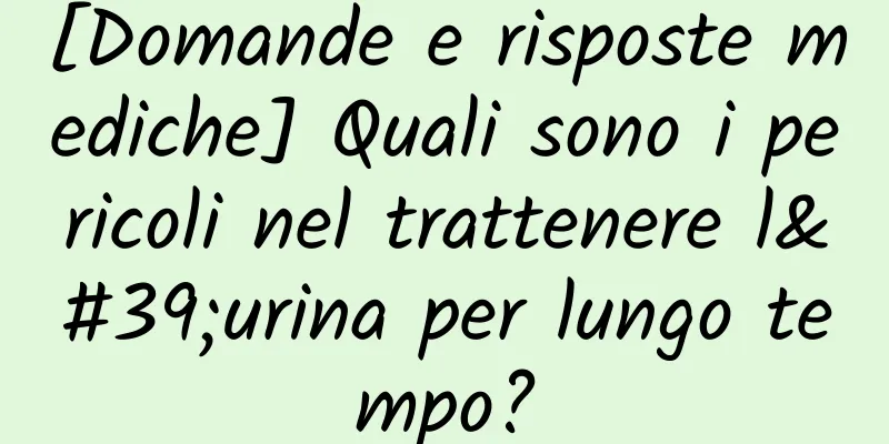 [Domande e risposte mediche] Quali sono i pericoli nel trattenere l'urina per lungo tempo?