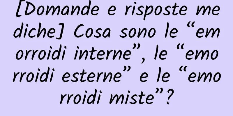 [Domande e risposte mediche] Cosa sono le “emorroidi interne”, le “emorroidi esterne” e le “emorroidi miste”?