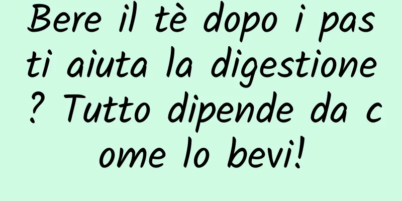 Bere il tè dopo i pasti aiuta la digestione? Tutto dipende da come lo bevi!