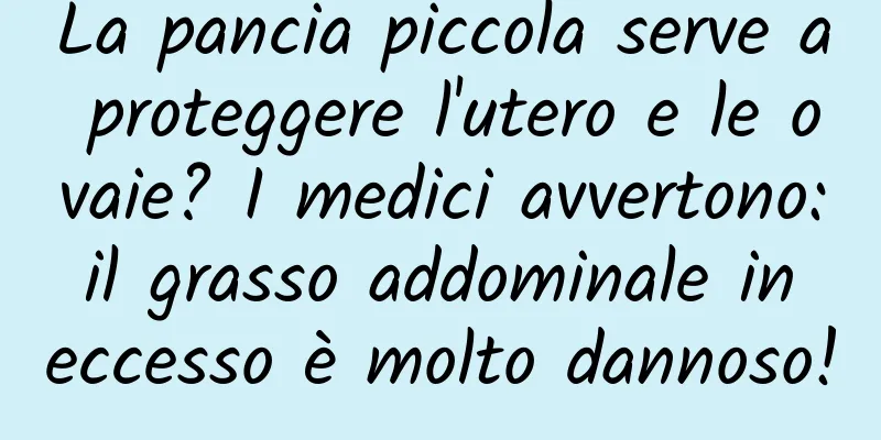 La pancia piccola serve a proteggere l'utero e le ovaie? I medici avvertono: il grasso addominale in eccesso è molto dannoso!