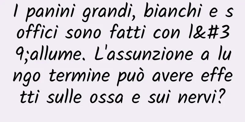 I panini grandi, bianchi e soffici sono fatti con l'allume. L'assunzione a lungo termine può avere effetti sulle ossa e sui nervi?