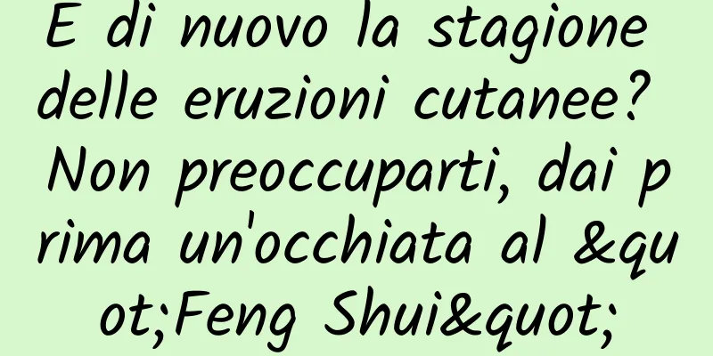 È di nuovo la stagione delle eruzioni cutanee? Non preoccuparti, dai prima un'occhiata al "Feng Shui"
