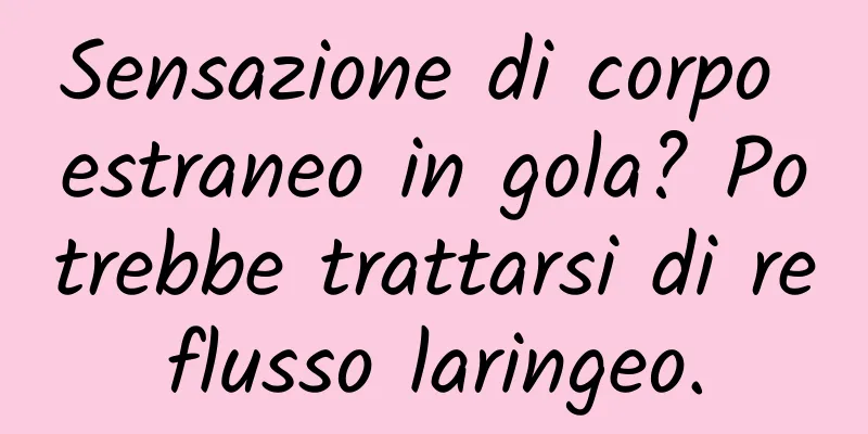 Sensazione di corpo estraneo in gola? Potrebbe trattarsi di reflusso laringeo.