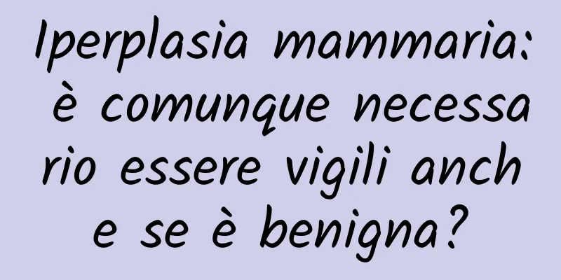 Iperplasia mammaria: è comunque necessario essere vigili anche se è benigna?