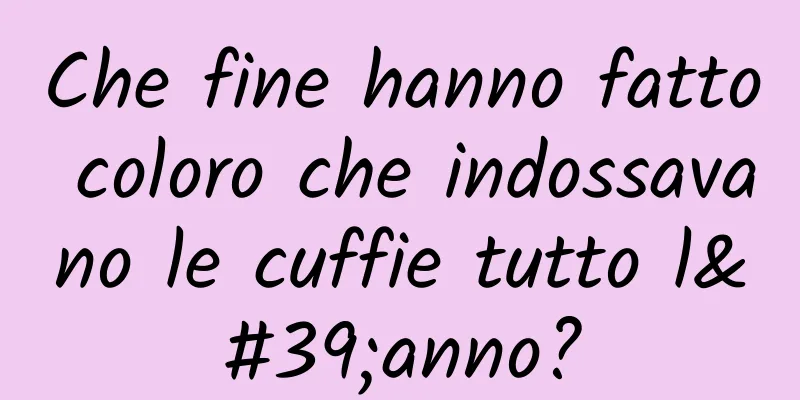 Che fine hanno fatto coloro che indossavano le cuffie tutto l'anno?