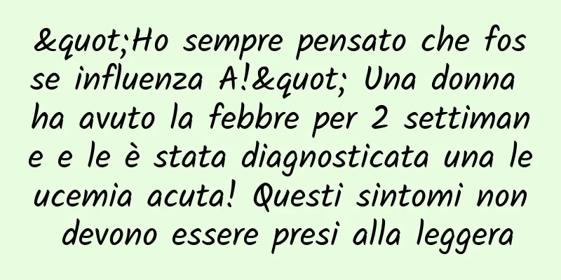 "Ho sempre pensato che fosse influenza A!" Una donna ha avuto la febbre per 2 settimane e le è stata diagnosticata una leucemia acuta! Questi sintomi non devono essere presi alla leggera