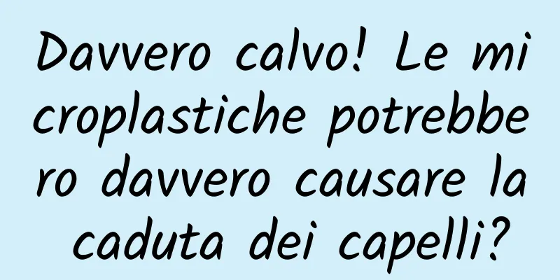 Davvero calvo! Le microplastiche potrebbero davvero causare la caduta dei capelli?