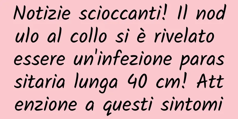 Notizie scioccanti! Il nodulo al collo si è rivelato essere un'infezione parassitaria lunga 40 cm! Attenzione a questi sintomi