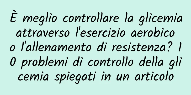 È meglio controllare la glicemia attraverso l'esercizio aerobico o l'allenamento di resistenza? 10 problemi di controllo della glicemia spiegati in un articolo