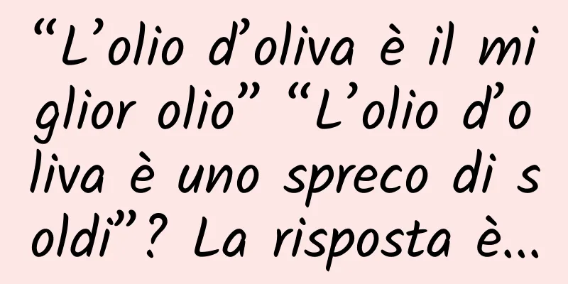 “L’olio d’oliva è il miglior olio” “L’olio d’oliva è uno spreco di soldi”? La risposta è...