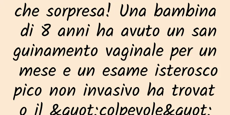 che sorpresa! Una bambina di 8 anni ha avuto un sanguinamento vaginale per un mese e un esame isteroscopico non invasivo ha trovato il "colpevole"