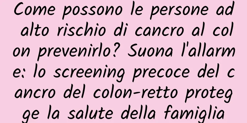 Come possono le persone ad alto rischio di cancro al colon prevenirlo? Suona l'allarme: lo screening precoce del cancro del colon-retto protegge la salute della famiglia