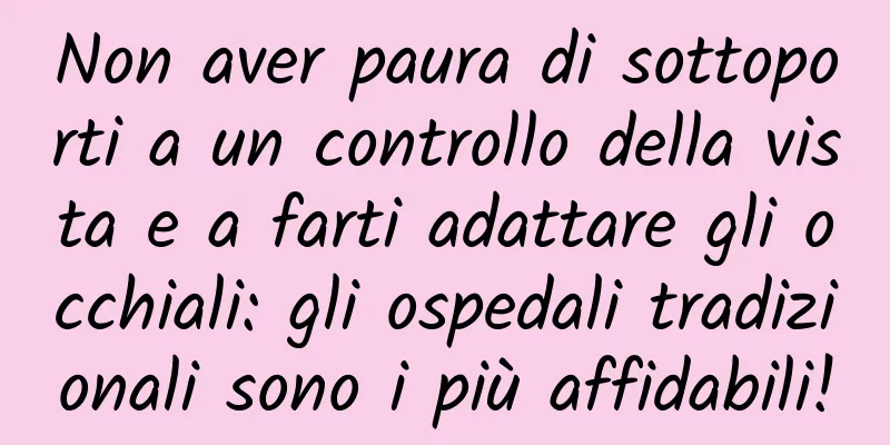 Non aver paura di sottoporti a un controllo della vista e a farti adattare gli occhiali: gli ospedali tradizionali sono i più affidabili!