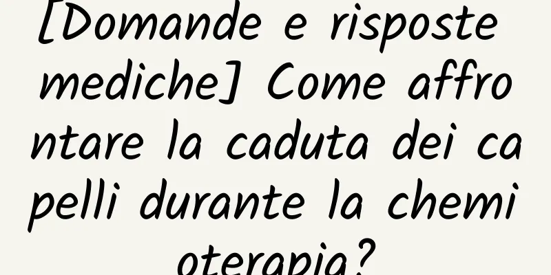 [Domande e risposte mediche] Come affrontare la caduta dei capelli durante la chemioterapia?