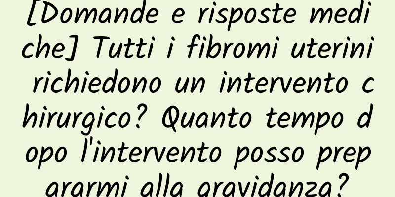 [Domande e risposte mediche] Tutti i fibromi uterini richiedono un intervento chirurgico? Quanto tempo dopo l'intervento posso prepararmi alla gravidanza?