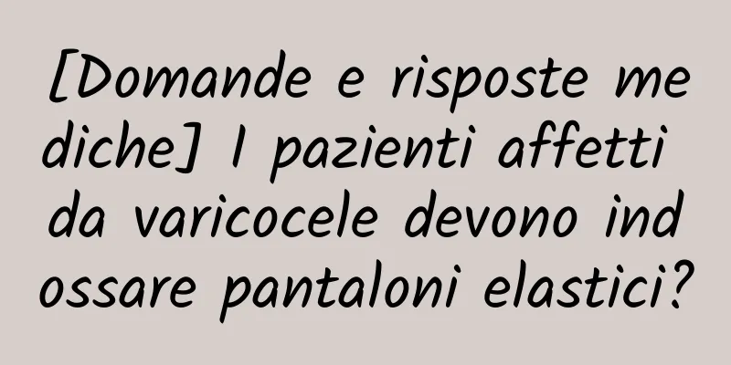 [Domande e risposte mediche] I pazienti affetti da varicocele devono indossare pantaloni elastici?