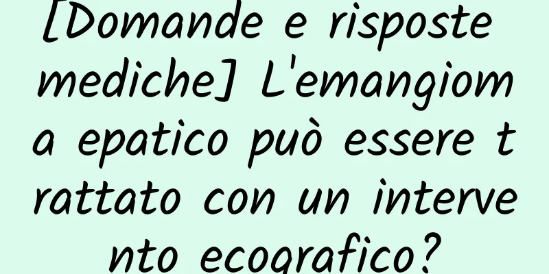 [Domande e risposte mediche] L'emangioma epatico può essere trattato con un intervento ecografico?