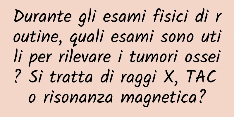 Durante gli esami fisici di routine, quali esami sono utili per rilevare i tumori ossei? Si tratta di raggi X, TAC o risonanza magnetica?