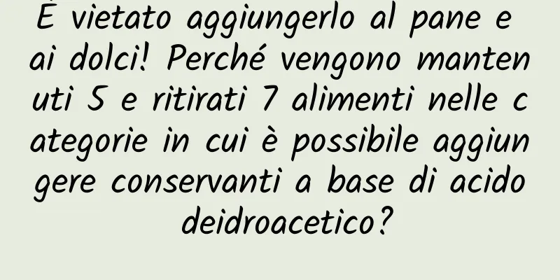 È vietato aggiungerlo al pane e ai dolci! Perché vengono mantenuti 5 e ritirati 7 alimenti nelle categorie in cui è possibile aggiungere conservanti a base di acido deidroacetico?