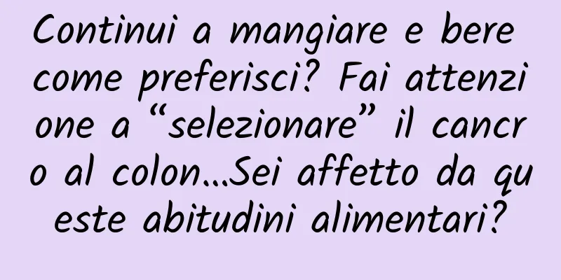 Continui a mangiare e bere come preferisci? Fai attenzione a “selezionare” il cancro al colon…Sei affetto da queste abitudini alimentari?