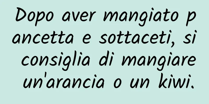 Dopo aver mangiato pancetta e sottaceti, si consiglia di mangiare un'arancia o un kiwi.