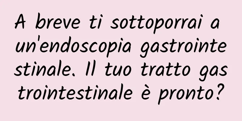 A breve ti sottoporrai a un'endoscopia gastrointestinale. Il tuo tratto gastrointestinale è pronto?
