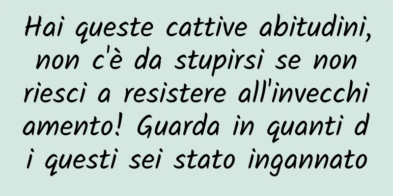 Hai queste cattive abitudini, non c'è da stupirsi se non riesci a resistere all'invecchiamento! Guarda in quanti di questi sei stato ingannato