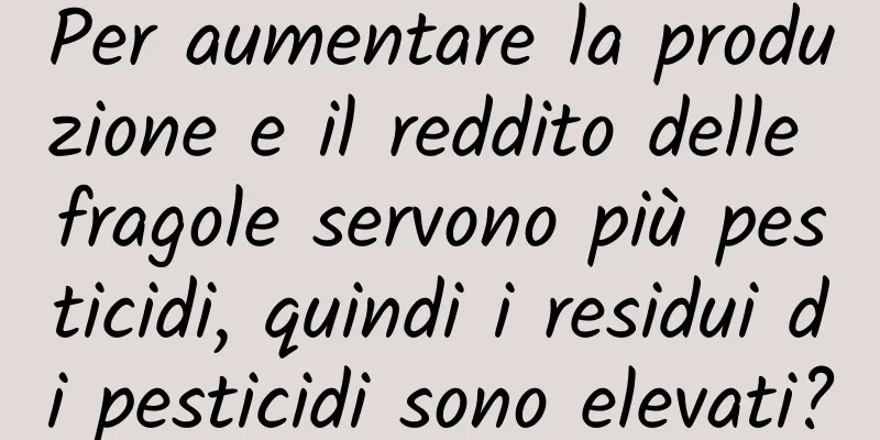 Per aumentare la produzione e il reddito delle fragole servono più pesticidi, quindi i residui di pesticidi sono elevati?