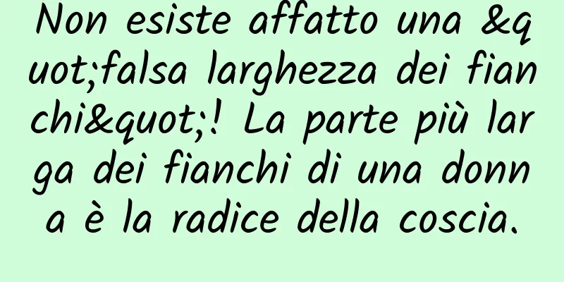Non esiste affatto una "falsa larghezza dei fianchi"! La parte più larga dei fianchi di una donna è la radice della coscia.