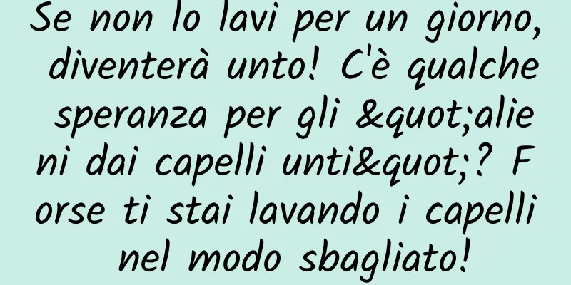 Se non lo lavi per un giorno, diventerà unto! C'è qualche speranza per gli "alieni dai capelli unti"? Forse ti stai lavando i capelli nel modo sbagliato!